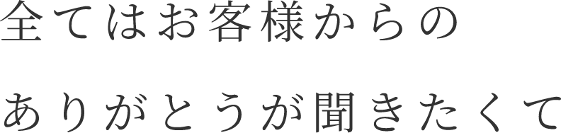 全てはお客様からのありがとうが聞きたくて